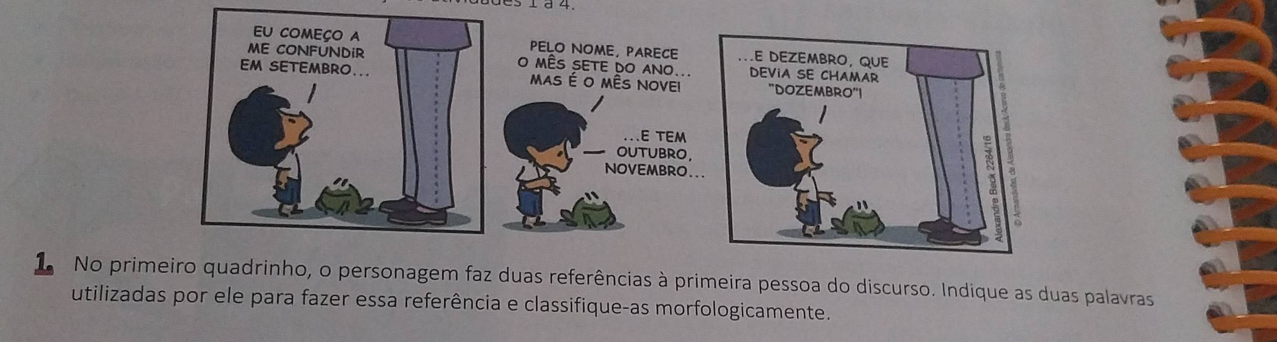 PELO NOME, PARECE 
O MÊS SETE DO ANO... 
MAS É O MÊS NOVEI 
.E TEM 
OUTUBRO, 
NOVEMBRO.. 
L No primeiro quadrinho, o personagem faz duas referências à primeira pessoa do discurso. Indique as duas palavras 
utilizadas por ele para fazer essa referência e classifique-as morfologicamente.