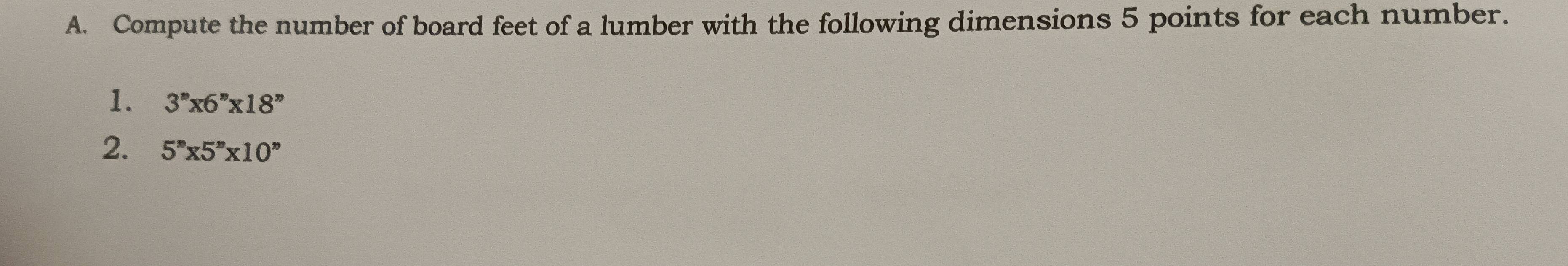 Compute the number of board feet of a lumber with the following dimensions 5 points for each number. 
1. 3''x6''x18''
2. 5''* 5''* 10''