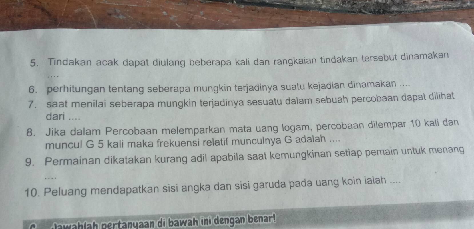 Tindakan acak dapat diulang beberapa kali dan rangkaian tindakan tersebut dinamakan 
.. 
6. perhitungan tentang seberapa mungkin terjadinya suatu kejadian dinamakan .... 
7. saat menilai seberapa mungkin terjadinya sesuatu dalam sebuah percobaan dapat dilihat 
dari .... 
8. Jika dalam Percobaan melemparkan mata uang logam, percobaan dilempar 10 kali dan 
muncul G 5 kali maka frekuensi relatif munculnya G adalah .... 
9. Permainan dikatakan kurang adil apabila saat kemungkinan setiap pemain untuk menang 
... 
10. Peluang mendapatkan sisi angka dan sisi garuda pada uang koin ialah .... 
awahlah pertanyaan di bawah ini dengan benar!