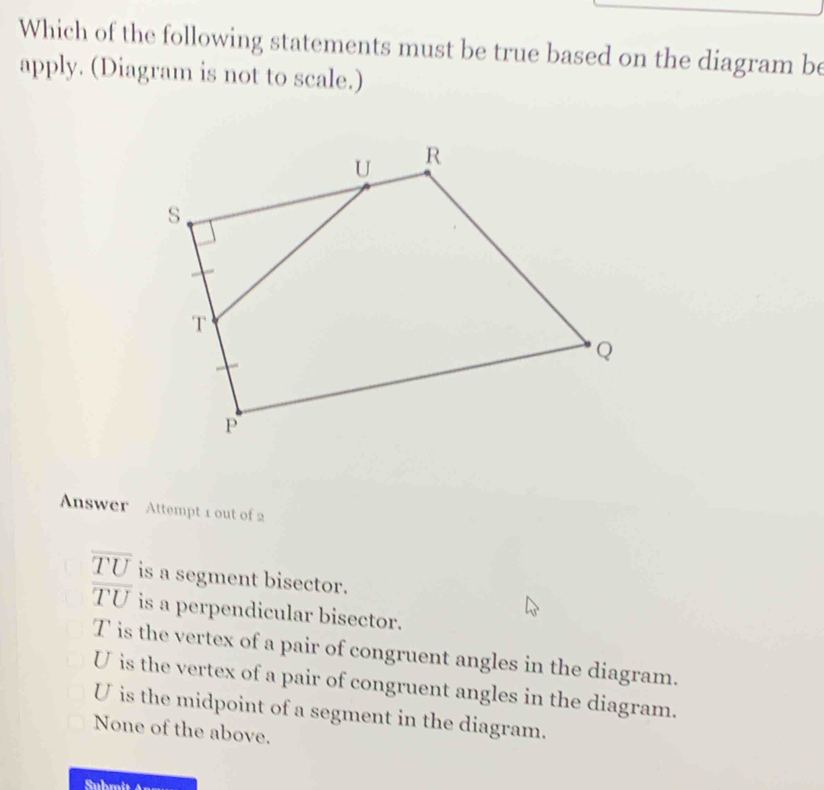 Which of the following statements must be true based on the diagram be
apply. (Diagram is not to scale.)
Answer Attempt 1 out of 2
overline TU is a segment bisector.
overline TU is a perpendicular bisector.
T is the vertex of a pair of congruent angles in the diagram.
U is the vertex of a pair of congruent angles in the diagram.
U is the midpoint of a segment in the diagram.
None of the above.
Submit