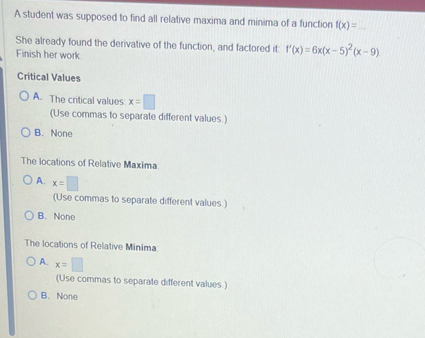 A student was supposed to find all relative maxima and minima of a function f(x)= _
She already found the derivative of the function, and factored it: f'(x)=6x(x-5)^2(x-9). 
Finish her work.
Critical Values
A. The critical values: x=□
(Use commas to separate different values.)
B. None
The locations of Relative Maxima
A. x=□
(Use commas to separate different values.)
B. None
The locations of Relative Minima
A. x=□
(Use commas to separate different values.)
B. None