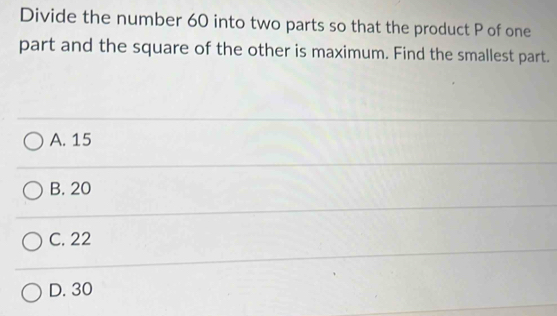 Divide the number 60 into two parts so that the product P of one
part and the square of the other is maximum. Find the smallest part.
A. 15
B. 20
C. 22
D. 30