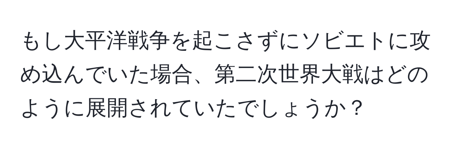 もし大平洋戦争を起こさずにソビエトに攻め込んでいた場合、第二次世界大戦はどのように展開されていたでしょうか？