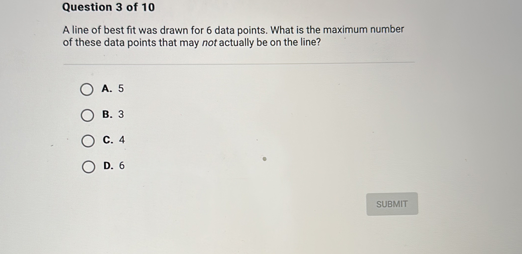 A line of best fit was drawn for 6 data points. What is the maximum number
of these data points that may not actually be on the line?
A. 5
B. 3
C. 4
D. 6
SUBMIT