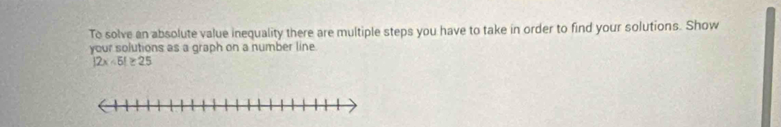 To solve an absolute value inequality there are multiple steps you have to take in order to find your solutions. Show 
your solutions as a graph on a number line.
|2x-5|≥ 25