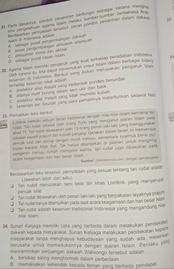 Pada dasarnya, pondok pesantren berfungsi sebagai sarana mengkaj
ilmu pengetahuan agama Islam melalui sumber-sumber berbahasa Arab
Berdasarkan pernyataan tersebut, peran pondok pesantren dalam dakwah 35.
Islam di Indonesia adalah .
A. sebagai pusat pengembangan dakwah
B. pusat pengembangan ukhuwah islamiyah
C. pelayanan moral dan akhlak
D sebagai pusat kajian Islam
32. Agama Islam memiliki pengaruh yang kuat terhadap peradaban Indonesia
Oleh karena itu, kita dapat menemukan unsur Islam dalam berbagai bidang P
kesenian di Indonesia. Berikut yang bukan merupakan pengaruh Islam
terhadap kesenian lokal adalah
A. arsitektur atap masjid yang berbentuk punden berundak
B. adanya motif burung dalam seni ukir dan batik
C. arsitektur atap masjid yang tidak memiliki kubah
D. kesenian tari Seudati yang para pemainnya melantunkan selawat Nabi
33. Perhatikan teks berikut.
Tipe Lombok memiliki sebuah tarian tradisional dengan nilai-nilai Islam bernama tari
smel rudat. Tari rudat dibawa oleh orang Turki yang menganut ajaran Islam pada
abad 15. Tari rudat dibawakan oleh 13 orang penari laki-laki yang menggunakan
pakaian seperti prajurit dan kopiah panjang. Gerakan dalam tarian ini menyerupai
pencak silat dan diiringi dengan musik melayu, sementara syairnya berisi puji-
pujian kepada Allah Swt. Tak hanya ditampilkan di jalanan untuk mengiringi
pengantin menuju rumah mempelai wanita, tari rudat juga dibawakan pada
acara keagamaan dan hari besar Islam.
Sumber: cnnindonesia.com (dengan penyesuaian)
Berdasarkan teks tersebut, pernyataan yang sesuai tentang tari rudat adalah
(Jawaban lebih dari satu)
Tari rudat merupakan seni bela diri khas Lombok yang menyerupai
pencak silat.
Tari rudat dibawakan oleh penari laki-laki yang berpakaian layaknya prajunt
Tari rudat hanya ditampilkan pada saat acara keagamaan dan hari besar Islam
Tari rudat adalah kesenian tradisional Indonesia yang mengandung nilai-
nilai Islam.
34. Sunan Kalijaga memiliki cara yang berbeda dalam melakukan pendekatan
dakwah kepada masyarakat. Sunan Kalijaga melakukan pendekatan kepada
masyarakat tanpa menghapus kebudayaan yang sudah ada, melainkan
berusaha untuk memadukannya dengan ajaran Islam. Perilaku yang
mencerminkan perjuangan dakwah Walisongo tersebut adalah . . · ·
A. bersikap saling menghormati dalam perbedaan
B. memaksakan kehendak kepada teman yang berbeda pendapat