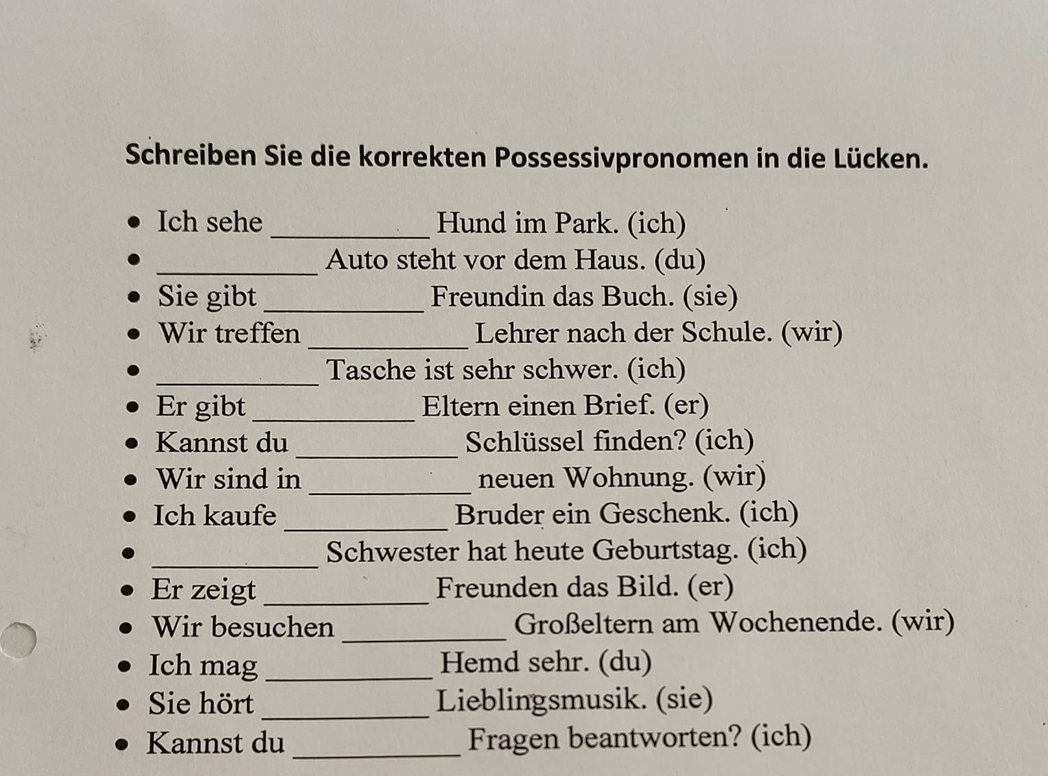 Schreiben Sie die korrekten Possessivpronomen in die Lücken. 
Ich sehe _Hund im Park. (ich) 
_Auto steht vor dem Haus. (du) 
Sie gibt _Freundin das Buch. (sie) 
Wir treffen _Lehrer nach der Schule. (wir) 
_Tasche ist sehr schwer. (ich) 
Er gibt _Eltern einen Brief. (er) 
Kannst du _Schlüssel finden? (ich) 
Wir sind in _neuen Wohnung. (wir) 
_ 
Ich kaufe Bruder ein Geschenk. (ich) 
_Schwester hat heute Geburtstag. (ich) 
Er zeigt _Freunden das Bild. (er) 
Wir besuchen _Großeltern am Wochenende. (wir) 
Ich mag _Hemd sehr. (du) 
Sie hört _Lieblingsmusik. (sie) 
Kannst du _Fragen beantworten? (ich)