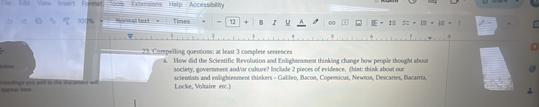 Edit View Insert Format Toois Extensions Help Accessibility
100% Normal text= Times 12 + B I t≡ ; 
23. Compelling questions: at least 3 complete sentences 
a. How did the Scientific Revolution and Enlightenment thinking change how people thought about 
society, government and/or culture? Include 2 pieces of evidence. (hint: think about our 
scientists and enlightenment thinkers - Galileo, Bacon, Copernicus, Newton, Descartes, Bacarria, 
H adings you add to the document will Locke, Voltaire etc.) 
appear here.