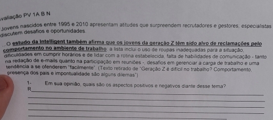 Ivaliação PV 1A B N 
tovens nascidos entre 1995 e 2010 apresentam atitudes que surpreendem recrutadores e géstores; especialistas 
discutem desafios e oportunidades. 
O estudo da Intelligent também afirma que os jovens da geração Z têm sido alvo de reclamações pelo 
comportamento no ambiente de trabalho: a lista inclui o uso de roupas inadequadas para a situação, 
aificuldades em cumprir horários e de lidar com a rotina estabelecida, falta de habilidades de comunicação - tanto 
na redação de e-mails quanto na participação em reuniões -, desafios em gerenciar a carga de trabalho e uma 
tendência a se ofenderem ''facilmente". (Texto retirado de "Geração Zé difícil no trabalho? Comportamento, 
presença dos pais e impontualidade são alguns dilemas") 
_ 
1- Em sua opinião, quais são os aspectos positivos e negativos diante desse tema? 
R 
_ 
_ 
_ 
_