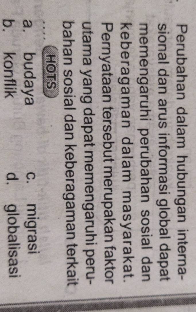 Perubahan dalam hubungan interna-
sional dan arus informasi global dapat
memengaruhi perubahan sosial dan
keberagaman dalam masyarakat.
Pernyataan tersebut merupakan faktor
utama yang dapat memengaruhi peru-
bahan sosial dan keberagaman terkait
HOTS
a. budaya c. migrasi
b. konflik d. globalisasi