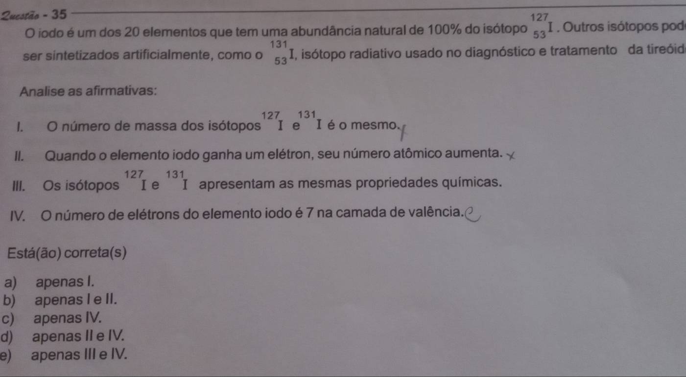 Questão - 35
O iodo é um dos 20 elementos que tem uma abundância natural de 100% do isótopo _(53)^(127)I. Outros isótopos pod
ser sintetizados artificialmente, como o _(53)^(131)I , isótopo radiativo usado no diagnóstico e tratamento da tireóid
Analise as afirmativas:
I. O número de massa dos isótopos^(127)Ie^(131)I é o mesmo.
II. Quando o elemento iodo ganha um elétron, seu número atômico aumenta.
III. Os isótopos^(127)Ie^(131)I apresentam as mesmas propriedades químicas.
IV. O número de elétrons do elemento iodo é 7 na camada de valência.
Está(ão) correta(s)
a) apenas I.
b) apenas I e II.
c) apenas IV.
d) apenas II e IV.
e) apenas III e IV.