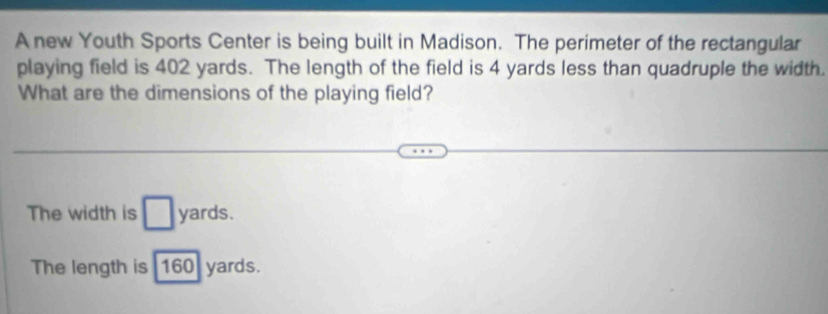 A new Youth Sports Center is being built in Madison. The perimeter of the rectangular
playing field is 402 yards. The length of the field is 4 yards less than quadruple the width.
What are the dimensions of the playing field?
The width is □ : yards.
The length is 160 yards.