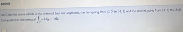 point) 
Let C be the curve which is the union of two line segments, the first going from (0,0) to (-1,1) and the second going from (-1,1) 10 (-2,0)
Compute the line integral ∈t _C-1dy-1dz.