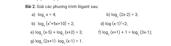 Giải các phương trình lôgarit sau: 
a) log _3x=4; b) log _2(2x-2)=3; 
b) log _4(x^2+5x+10)=2; d) log (x-1)^2=2; 
e) log _2(x-5)+log _2(x+2)=3; f) log _2(x+1)+1=log _2(3x-1). 
g) log _3(2x+1)-log _3(x-1)=1.