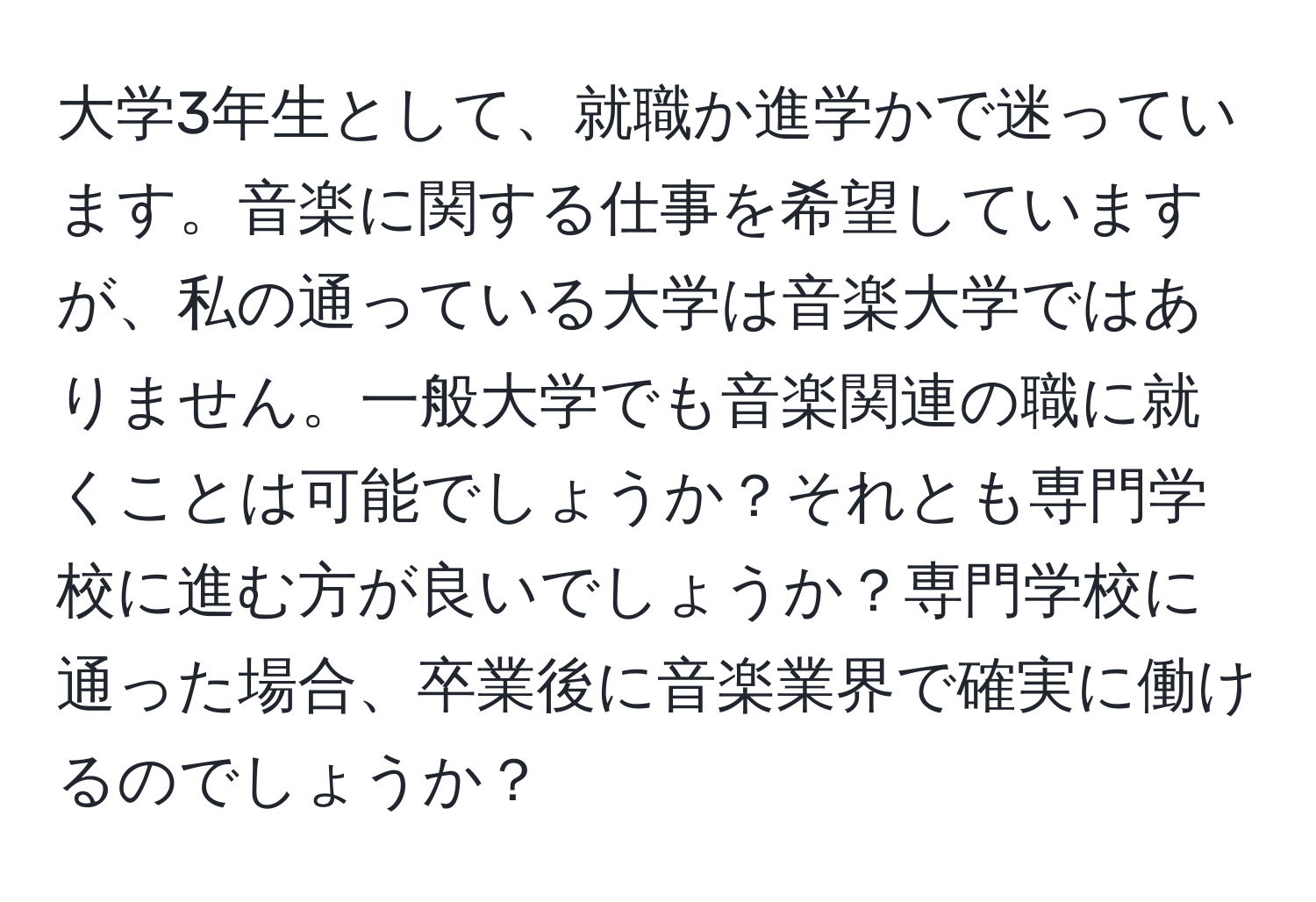 大学3年生として、就職か進学かで迷っています。音楽に関する仕事を希望していますが、私の通っている大学は音楽大学ではありません。一般大学でも音楽関連の職に就くことは可能でしょうか？それとも専門学校に進む方が良いでしょうか？専門学校に通った場合、卒業後に音楽業界で確実に働けるのでしょうか？