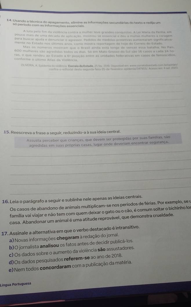 Usando a técnica do apagamento, elímine as informações secundárias do texto e redija um
só período com as informações essenciais
A luta pelo fim da violência contra a mulher teve grandes conquistas. A Lei Maria da Penha, em
pouco mais de uma decada de aplicação, mostrou-se essencial e deu a muitas mulheres a coragem
para buscar ajuda e denunciar o agressor. Pedidos de medidas protetivas aumentaram significativa-
mente no Estado nos últimos años, como mostra reportagem de hoje do Correlo do Estado.
Mas os números mostram que o Brasil ainda esta longe de vencer essa batalha. No Pais.
600 mulheres são agredidas todos os dias. So em Mato Grosso do Sui são 16 casos a cada 24 ho-
ras, o que rendeu ao Estado a 6° posição entre as unidades federativas em casos de feminicídios.
conforme o último Atias da Violência.
OLIVEIRA, A. Epidemia da violência. Correlo do Estado, 25 fev, 2019. Disponível em: www.correlodoestado.com briopiniao/
confira-o-editorial-desta-segunda-feira-25-de-fevereiror-epidemia(347955/. Acesso em 4 out 2023.
_
_
_
_
_
_
_
15. Reescreva a frase a seguir, reduzindo-a à sua ideia central.
Assusta perceber que crianças, que devem ser protegidas por suas famílias, são
agredidas em suas próprias casas, lugar onde deveriam encontrar segurança.
_
_
_
_
_
16. Leia o parágrafo a seguir e sublinhe nele apenas as ideias centrais.
Os casos de abandono de animais multiplicam-se nos períodos de férias. Por exemplo, se u
família vai viajar e não tem com quem deixar o gato ou o cão, é comum soltar o bichinho lor
casa. Abandonar um animal é uma atitude reprovável, que demonstra crueldade.
17. Assinale a alternativa em que o verbo destacado é intransitivo.
a) Novas informações chegaram à redação do jornal.
b)O jornalista analisou os fatos antes de decidir publicá-los.
c) Os dados sobre o aumento da violência são assustadores.
d)Os dados pesquisados referem-se ao ano de 2018.
e) Nem todos concordaram com a publicação da matéria.
Língua Portuguesa