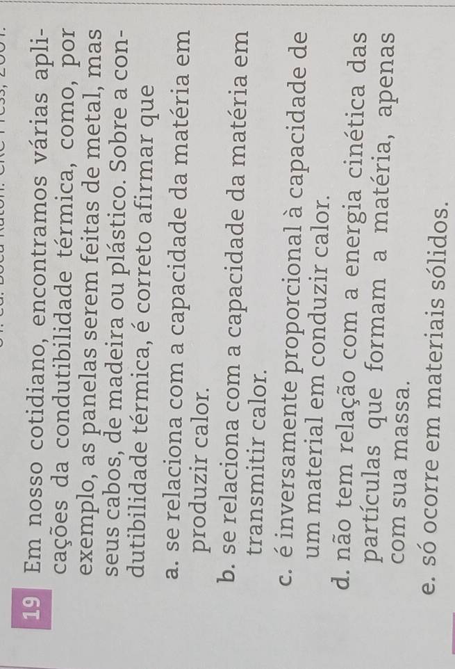 Em nosso cotidiano, encontramos várias apli-
cações da condutibilidade térmica, como, por
exemplo, as panelas serem feitas de metal, mas
seus cabos, de madeira ou plástico. Sobre a con-
dutibilidade térmica, é correto afirmar que
a. se relaciona com a capacidade da matéria em
produzir calor.
b. se relaciona com a capacidade da matéria em
transmitir calor.
c. é inversamente proporcional à capacidade de
um material em conduzir calor.
d. não tem relação com a energia cinética das
partículas que formam a matéria, apenas
com sua massa.
e. só ocorre em materiais sólidos.