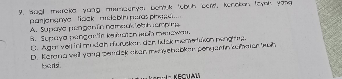 Bagi mereka yang mempunyai bentuk tubuh berisi, kenakan layah yang
panjangnya tidak melebihi paras pinggul....
A. Supaya pengantin nampak lebih ramping.
B. Supaya pengantin kelihatan lebih menawan.
C. Agar veil ini mudah diuruskan dan tidak memerlukan pengiring.
D. Kerana veil yang pendek akan menyebabkan pengantin kelihatan lebih
berisi.