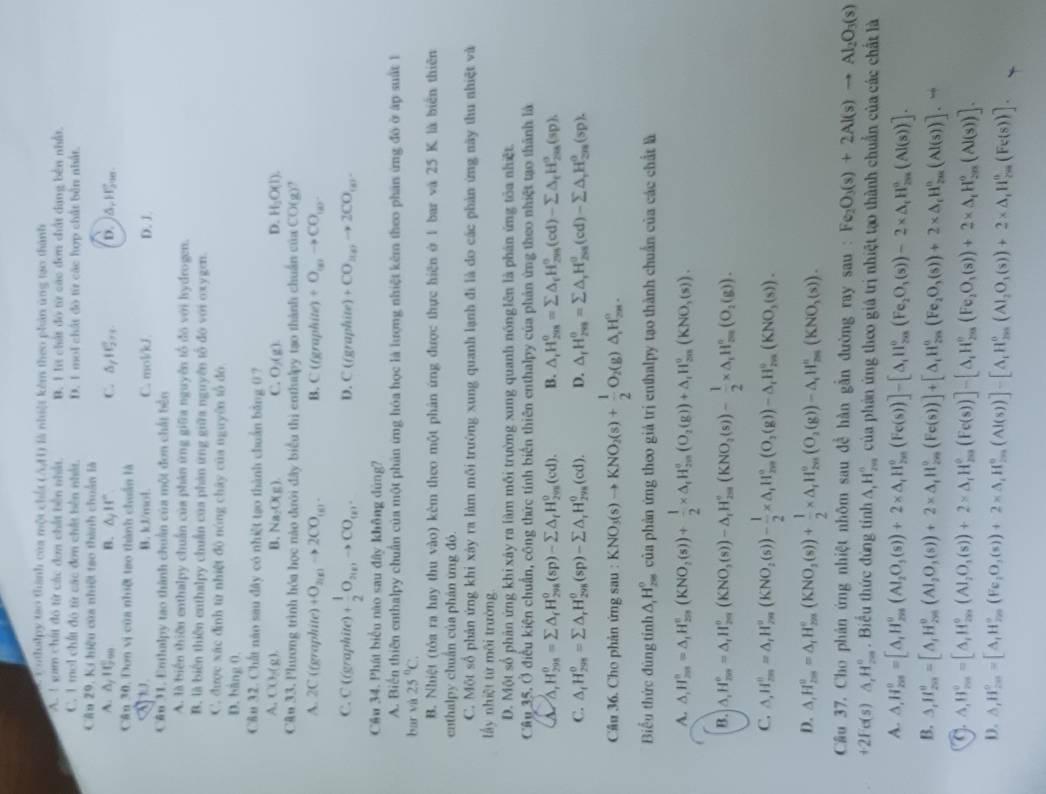 nthailpy tạo thành của một chết (AH) là nhiệt kêm theo phản ứng tạo thành
A. 1  sim chất đô từ các đơa chất bên nhất B. 1 lt chất đó từ các đơn chất dạng bên nhất.
C. 1 mol chất đô từ các đơn chất bên nhất. D. 1 mol chất đó từ các hợp chất bền nhất.
Cầu 29, Ki hiệu của nhiệt tạo thành chuẩn là
A. △ _/10_(790)° B. △ _jH°. C. △ _f11 1/2 ... b. )A W_(20)°
Cần 30, Đơn vị của nhiệ tao thành chuẩn là
a B. kJ/mol C. mol/kJ D. J
Cân 31. Enthalpy tao thành chuẩn của một đơn chất bên
A. là biển thiên enthalpy chuẩn của phản ứng giữa nguyên tổ đó với hydrogen.
B. là biến thiên enthalpy chuẩn của phản ứng giữa nguyên tổ đó với oxygen.
C. được xác định từ nhiệt độ nóng chây của nguyên tổ đó
D. bàng 0.
C&u 32. Chất nào sau đây có nhiệt tạo thành chuẩn bằng ( ?
A. CO_2(g) B. Na_2O(g). C. O_2(g). D. H_2O(l).
CAu 33. Phương trình hóa học nào đưới đây biểu thị enthalpy tạo thành chuẩn của CO(g)?
A. 2C ((graphite) +O_2(g)to 2CO_(g). B. C(fgra) dit +O_(g)to CO_(g)
C. C ((graphite) + 1/2 O_2(g)to CO_(g). D. C ((graphite) +CO_2(g)to 2CO_(g).
Câu 34. Phát biểu nào sau đây không đùng?
A. Biển thiên enthalpy chuẩn của một phản ứng hóa học là lượng nhiệt kêm theo phân ứng đó ở ấp suất 1
bar và 25°C.
B. Nhiệt (tỏa ra hay thu vào) kêm theo một phân ứng được thực hiện ở 1 bar và 25 K là biển thiên
enthalpy chuẩn của phản ứng đó.
C. Một số phản ứng khi xây ra làm môi trường xung quanh lạnh đi là do các phản ứng này thu nhiệt và
lấy nhiệt từ môi trường
D. Một số phản ứng khi xây ra làm môi trường xung quanh nónglên là phản ứng tòa nhiệt.
Câu 35. Ở điều kiện chuẩn, công thức tính biến thiên enthalpy của phản ứng theo nhiệt tạo thành là
a △ _△ ,H_298=sumlimits △ _fH_(298)^0(sp)-sumlimits △ _fH_(298)^0(cd). B. △ _rH_(298)^o=sumlimits △ _rH_(298)^o(cd)-sumlimits △ _rH_(298)^o(sp),
C. △ _fH_(299)^0=sumlimits △ _rH_(298)^0(sp)-sumlimits △ _rH_(298)^0(cd). D. △ _fH_(2m)^o=sumlimits △ _rH_(258)^o(cd)-sumlimits △ _rH_(208)^o(sp).
Câu 36. Cho phản ứng sau : KNO_3(s)to KNO_2(s)+ 1/2  O_2(g)△ _1H_(2m)°.
Biểu thức đùng tỉnh △ _1H_(200)° của phản ứng theo giả trị enthalpy tạo thành chuẩn của các chất là
A. △ ,H_(2m)°=△ ,H_(2m)°(KNO_2(s))+ 1/2 * △ ,frac 1H_(2m)°(O_2(g))+△ _tH_(2m)°(KNO_3(s)).
B. △ ,H_(rm)°=△ ,H_(2m)^o(KNO,(s))-△ _1H_(2m)°(KNO_2(s))- 1/2 * △ _1H_(2m)^o(O_2(g)).
C. △ ,H_(2m)^0=△ ,H_(2m)^o(KNO_2(s))- 1/2 * △ ,H__rH_(2m)^o(O_2(g))-△ _rH_(2m)^o(KNO_3(s)).
D. △ _rH_(2m)^o=△ _rH_(2m)°(KNO_2(s))+ 1/2 * △ _rH_(2n)^o(O_2(g))-△ _rH_(2m)^o(KNO_3(s)).
Cầu 37. Cho phân ứng nhiệt nhôm sau đề hàn gẫn đường ray sau : Fe_2O_3(s)+2Al(s)to Al_2O_3(s)
+2Fe(s)△ _1H_(20)°. Biểu thức đùng tính △ _1H_(2∈fty)^n của phản ứng theo giá trị nhiệt tạo thành chuẩn của các chất là
A. △ ,H_(201)^(0,H_△ ,H_201)^circ (_2O_3^((circ)(s))+2* △ ,H_(201)°(Fe(s))]-[△ ,H_(201)°(Fe_2)O_3(s))-2H_(201)^0(Al(s))].
B. 3,H_(201)^0=[A,H_(201)^0(Al_201O_3(s))+2* △ _1H_(201)^0(Fe(s))]+[△ _tH_(201)^0(Fe_2O_3(s))+2* △ _t_1^(H_201)^0(Al(s))].
△ ,H_(200)°=[A,H_(2m)°(AI_2O_3(s))+2* △ ,H_(2m)^(circ)(Fe(s))]-[△ ,H_(2m)^o(Fe_2O_1(s))+2* △ _iH_(2m)^o(Al(s))].
D. △ ,H_(2m)°=[A,H_(2m)°(Fe,O,(s))+2* △ ,H_(2m)°(Al(s))]-[A_1H_(2m)°(Al_2O_1(s))+2* △ ,H_(2m)°(Fe(s))].