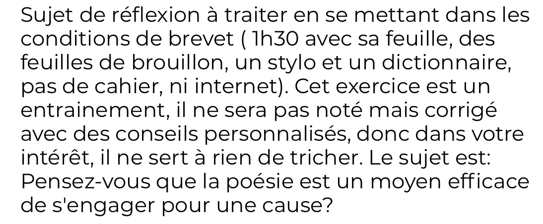 Sujet de réflexion à traiter en se mettant dans les 
conditions de brevet ( 1h30 avec sa feuille, des 
feuilles de brouillon, un stylo et un dictionnaire, 
pas de cahier, ni internet). Cet exercice est un 
entrainement, il ne sera pas noté mais corrigé 
avec des conseils personnalisés, donc dans votre 
intérêt, il ne sert à rien de tricher. Le sujet est: 
Pensez-vous que la poésie est un moyen efficace 
de s'engager pour une cause?