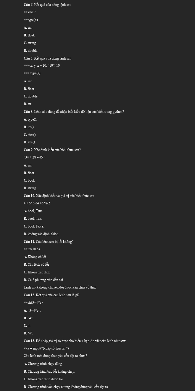 Kết quả của dòng lệnh sau
>>x=6.7
>>type(x)
A. int
B. float.
C. string.
D. double.
Câu 7. Kết quả của dòng lệnh sau
>>> x, y z=10,^omega 10°,10 type(z)
A. int.
B. float.
C. double
D. str.
Câu 8. Lệnh nào dùng để nhận biết kiểu dữ liệu của biển trong python?
A. type()
B. int().
C. size()
D. abs().
Câu 9. Xác định kiểu của biểu thức sau?
^*34+28-45^*
A. int.
B. float.
C. bool.
D. string.
Câu 10. Xác định kiểu và giá trị của biểu thức sau
4+5^*6-34>5^*8-2
A. bool, True.
B. bool, true.
C. bool, False.
D. không xác định, false.
Câu 11. Câu lệnh sau bị lỗi không?
>>int(10.5)
A. Không có lỗi
B. Câu lệnh có lỗi
C. Không xác định
D. Cả 3 phương trên đều sai
Lệnh int() không chuyển đổi được xâu chứa số thực
Câu 12. Kết quả của câu lệnh sau là gi?
str(3+4//3)
A. “3+4//3”.
B. 4^*
C. 4.
D. ‘4’.
Câu 13. Để nhập giá trị số thực cho biển x bạn An viết câu lệnh như sau:
>>x = input(“Nhập số thực x: ”)
Câu lệnh trên đúng theo yêu cầu đặt ra chưa?
A. Chương trình chạy đúng.
B. Chương trình báo lỗi không chạy.
C. Không xác định được lỗi.
D. Chương trình vẫn chạy nhưng không đúng yêu cầu đặt ra