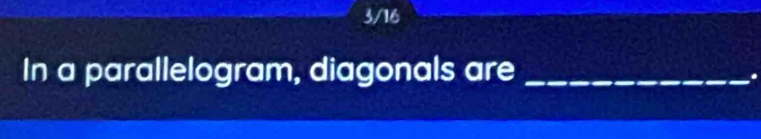 3/16 
In a parallelogram, diagonals are_ 
.