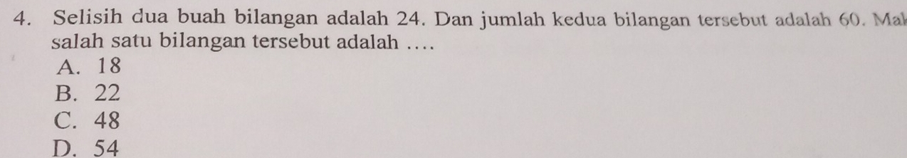 Selisih dua buah bilangan adalah 24. Dan jumlah kedua bilangan tersebut adalah 60. Ma
salah satu bilangan tersebut adalah ….
A. 18
B. 22
C. 48
D. 54