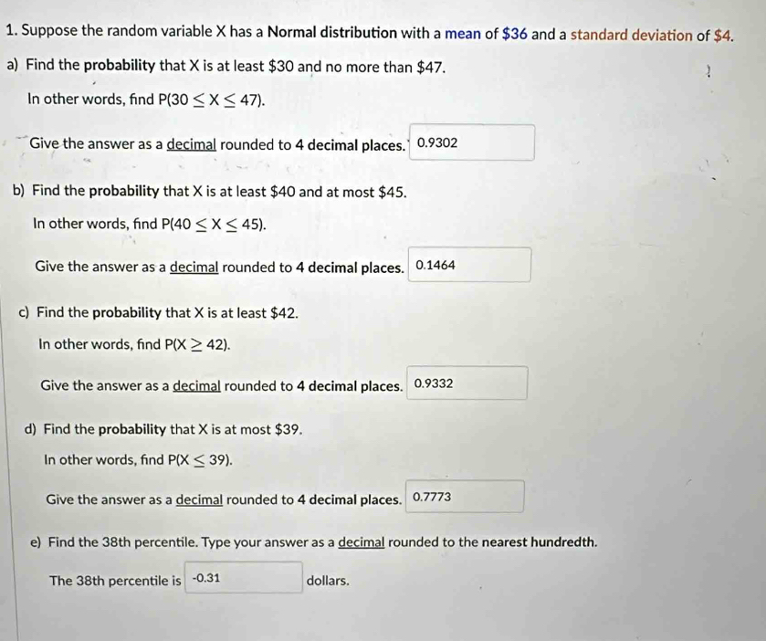 Suppose the random variable X has a Normal distribution with a mean of $36 and a standard deviation of $4. 
a) Find the probability that X is at least $30 and no more than $47. 
In other words, find P(30≤ X≤ 47). 
Give the answer as a decimal rounded to 4 decimal places. 0.9302
b) Find the probability that X is at least $40 and at most $45. 
In other words, find P(40≤ X≤ 45). 
Give the answer as a decimal rounded to 4 decimal places. 0.1464
c) Find the probability that X is at least $42. 
In other words, find P(X≥ 42). 
Give the answer as a decimal rounded to 4 decimal places. 0.9332
d) Find the probability that X is at most $39. 
In other words, find P(X≤ 39). 
Give the answer as a decimal rounded to 4 decimal places. 0.7773
e) Find the 38th percentile. Type your answer as a decimal rounded to the nearest hundredth. 
The 38th percentile is -0.31 dollars.