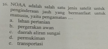 NOAA adalah salah satu jenis satelit untuk
penginderaan jauh yang bermanfaat untuk
manusia, yaitu pengamatan ....
a. lahan pertanian
b. pergerakan awan
c. daerah aliran sungai
d. permukiman
e. transportasi