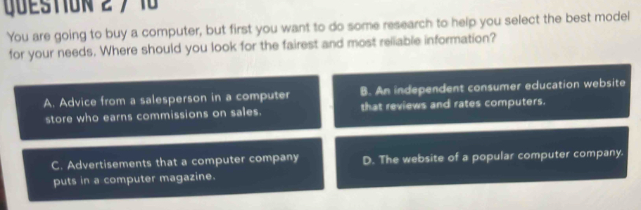 7 10
You are going to buy a computer, but first you want to do some research to help you select the best model
for your needs. Where should you look for the fairest and most reliable information?
A. Advice from a salesperson in a computer B. An independent consumer education website
store who earns commissions on sales. that reviews and rates computers.
C. Advertisements that a computer company D. The website of a popular computer company.
puts in a computer magazine.