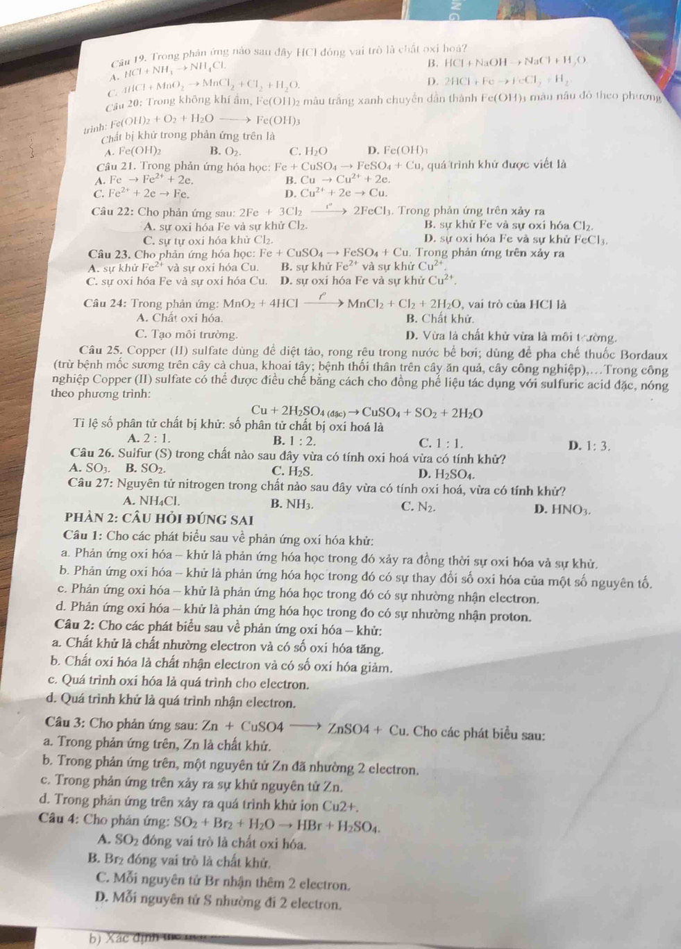 Trong phản ứng nào sau đây HCI đóng vai trò là chất oxi hoá?
A. HCl+NH_3to NH_4Cl.
B. HCl+NaOHto NaCl+H_2O
C. 4HCl+MnO_2to MnCl_2+Cl_2+H_2O.
D. 2HCl+Feto FeCl_2+H_2
Cầu 20: Trong không khí ẩm, 1 c(OH) màu trắng xanh chuyền dân thành Fe(OH) 3 mâu nâu đô theo phương
trình Fe(OH)_2+O_2+H_2Oto Fe(OH)_3
Chất bị khử trong phản ứng trên là
A.Fe(OH)_2 B. O_2. C. H_2O D. Fe(OH)3
Câu 21. Trong phản ứng hóa học: Fe+CuSO_4to FeSO_4+Cu ,quá trình khứ được viết là
A. Feto Fe^(2+)+2e. B. Cuto Cu^(2+)+2e.
C. Fe^(2+)+2eto Fe. D. Cu^(2+)+2eto Cu.
Câu 22: Cho phản ứng sau: 2Fe+3Cl_2 xrightarrow I°2FeCl_3. Trong phản ứng trên xảy ra
A. sự oxi hóa Fe và sự khử Cl₂. B. sự khử Fe và sự oxi hóa Cl_2.
C. sự tự oxi hóa khử Cl₂. D. sự oxi hóa Fe và sự khử FeCl_3.
Câu 23. Cho phản ứng hóa học: Fe+CuSO_4to FeSO_4+Cu.  Trong phản ứng trên xảy ra
A. sự khử Fe^(2+) và sự oxi hóa Cu. B. sự khử Fe^(2+) và sự khử Cu^(2+)
C. sự oxi hóa Fe và sự oxi hóa Cu. D. sự oxi hóa Fe và sự khử Cu^(2+).
Câu 24: Trong phản ứng: MnO_2+4HClxrightarrow ell MnCl_2+Cl_2+2H_2O vai trò c uaHClla
A. Chất oxi hóa. B. Chất khử.
C. Tạo môi trường. D. Vừa là chất khử vừa là môi trường.
Câu 25. Copper (II) sulfate dùng để diệt tảo, rong rêu trong nước bể bơi; dùng để pha chế thuốc Bordaux
(trừ bệnh mốc sương trên cây cà chua, khoai tây; bệnh thối thân trên cây ăn quả, cây công nghiệp),..Trong công
nghiệp Copper (II) sulfate có thể được điều chế bằng cách cho đồng phế liệu tác dụng với sulfuric acid đặc, nóng
theo phương trình:
Cu+2H_2SO_4(asc)to CuSO_4+SO_2+2H_2O
Tỉ lệ số phân tử chất bị khử: số phân tử chất bị oxỉ hoá là
A. 2:1. B. 1:2. C. 1:1. D. 1:3.
Câu 26. Sulfur (S) trong chất nào sau đây vừa có tính oxi hoá vừa có tính khử?
A. SO_3. B. SO_2. C. H_2S.
D. H_2SO_4.
Câu 27: V: Nguyên tử nitrogen trong chất nào sau đây vừa có tính oxi hoá, vừa có tính khử?
A. NH_4Cl.
B. NH
C. N_2. D. HNO_3.
PhảN 2: CÂU HỏI đÚNG SAi
Câu 1: Cho các phát biểu sau vhat e phản ứng oxi hóa khử:
a. Phản ứng oxi hóa - khử là phản ứng hóa học trong đó xảy ra đồng thời sự oxi hóa và sự khử.
b. Phản ứng oxi hóa -- khử là phản ứng hóa học trong đó có sự thay đổi số oxi hóa của một số nguyên tố.
c. Phản ứng oxi hóa - khử là phản ứng hóa học trong đó có sự nhường nhận electron.
d. Phản ứng oxi hóa - khử là phản ứng hóa học trong đo có sự nhường nhận proton.
Câu 2: Cho các phát biểu sau về phản ứng oxi hóa - khử:
a. Chất khử là chất nhường electron và có số oxi hóa tăng.
b. Chất oxi hóa là chất nhận electron và có số oxi hóa giảm.
c. Quá trình oxí hóa là quá trình cho electron.
d. Quá trình khử là quá trình nhận electron.
Câu 3: Cho phản ứng sau: Zn+CuSO4to ZnSO4+Cu. Cho các phát biểu sau:
a. Trong phản ứng trên, Zn là chất khủ.
b. Trong phản ứng trên, một nguyên tử Zn đã nhường 2 electron.
c. Trong phản ứng trên xảy ra sự khử nguyên tử Zn.
d. Trong phản ứng trên xảy ra quá trình khử in Cu2+.
Câu 4: Cho phản ứng: SO_2+Br_2+H_2Oto HBr+H_2SO_4.
A. SO_2 đóng vai trò là chất oxi hóa.
B. Br₂ đóng vai trò là chất khử.
C. Mỗi nguyên tử Br nhận thêm 2 electron.
D. Mỗi nguyên tử S nhường đi 2 electron.
b) Xác định tc