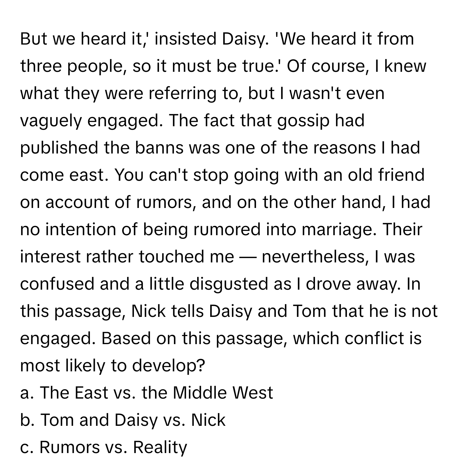 But we heard it,' insisted Daisy. 'We heard it from three people, so it must be true.' Of course, I knew what they were referring to, but I wasn't even vaguely engaged. The fact that gossip had published the banns was one of the reasons I had come east. You can't stop going with an old friend on account of rumors, and on the other hand, I had no intention of being rumored into marriage. Their interest rather touched me — nevertheless, I was confused and a little disgusted as I drove away. In this passage, Nick tells Daisy and Tom that he is not engaged. Based on this passage, which conflict is most likely to develop?

a. The East vs. the Middle West
b. Tom and Daisy vs. Nick
c. Rumors vs. Reality
d. East Egg vs. West Egg