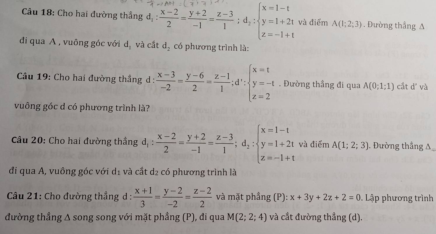 Cho hai đường thẳng 
và điểm A(1;2;3). Đường thắng Δ 
đi qua A , vuông góc với d_1 và cắt d_2 có phương trình là: 
Câu 19: Cho hai đường thẳng d :  (x-3)/-2 = (y-6)/2 = (z-1)/1 ;d∵ beginarrayl x=t y=-t z=2endarray.. Đường thẳng đi qua A(0;1;1) cắt d' và 
vuông góc d có phương trình là? 
Câu 20: Cho hai đường thẳng d, :  (x-2)/2 = (y+2)/-1 = (z-3)/1 ;d_2:beginarrayl x=1-t y=1+2t z=-1+tendarray. và điểm A(1;2;3). Đường thẳng Δ 
đi qua A, vuông góc với d_1 và cắt d_2 có phương trình là 
Câu 21: Cho đường thẳng d :  (x+1)/3 = (y-2)/-2 = (z-2)/2  và mặt phẳng (P): x+3y+2z+2=0. Lập phương trình 
đường thẳng Δ song song với mặt phẳng (P), đi qua M(2;2;4) và cắt đường thẳng (d).