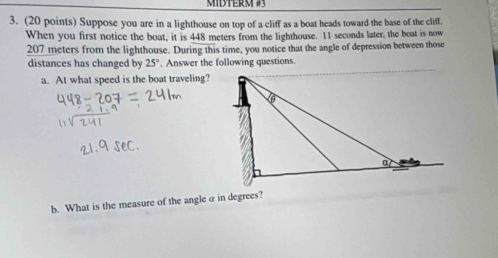 MIDTERM #3
3. (20 points) Suppose you are in a lighthouse on top of a cliff as a boat heads toward the base of the cliff.
When you first notice the boat, it is 448 meters from the lighthouse. 11 seconds later, the boat is now
207 meters from the lighthouse. During this time, you notice that the angle of depression between those
distances has changed by 25°. Answer the following questions.
a. At what speed is the boat traveling?
b. What is the measure of the angle α in degrees?