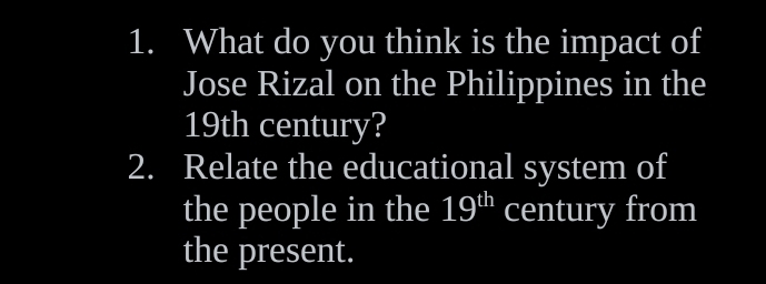 What do you think is the impact of 
Jose Rizal on the Philippines in the
19th century? 
2. Relate the educational system of 
the people in the 19^(th) century from 
the present.