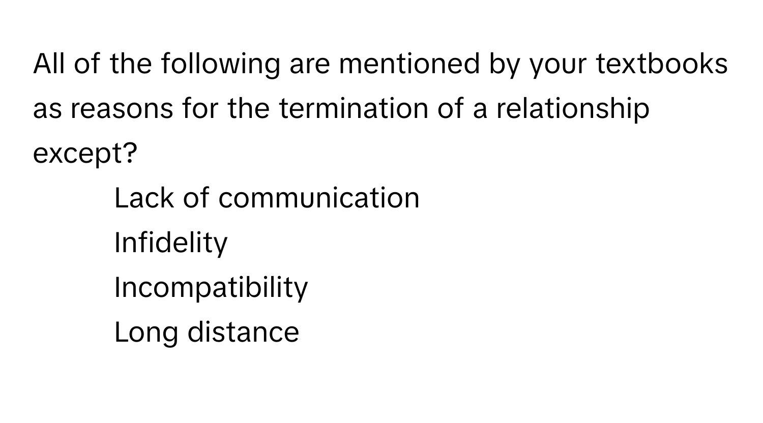 All of the following are mentioned by your textbooks as reasons for the termination of a relationship except?

1) Lack of communication 
2) Infidelity 
3) Incompatibility 
4) Long distance