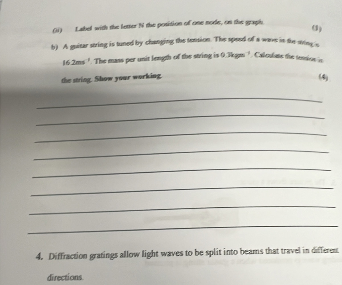 (ii) Label with the letter N the potition of one node, on the graph. 
() 
b) A guitar string is tuned by changing the tension. The speed of a wave in the sving s
16.2ms^(-1). The mass per unit length of the string is 0.3kgm^(-1) Calculate the temdon io 
the string. Show your working (4) 
_ 
_ 
_ 
_ 
_ 
_ 
_ 
_ 
4. Diffraction gratings allow light waves to be split into beams that travel in different 
directions.