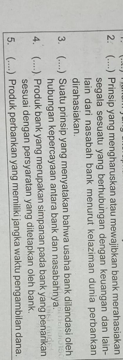 2: (....) Prinsip yang mengharuskan atau mewajibkan bank merahasiakan 
segala sesuatu yang berhubungan dengan keuangan dan lain- 
lain dari nasabah bank menurut kelaziman dunia perbankan 
dirahasiakan. 
3. (....) Suatu prinsip yang menyatakan bahwa usaha bank dilandasi oleh 
hubungan kepercayaan antara bank dan nasabahnya. 
4. (....) Produk bank yang merupakan simpanan pada bank yang penarikan 
sesuai dengan persyaratan yang ditetapkan oleh bank. 
5. (....) Produk perbankan yang memiliki jangka waktu pengambilan dana.