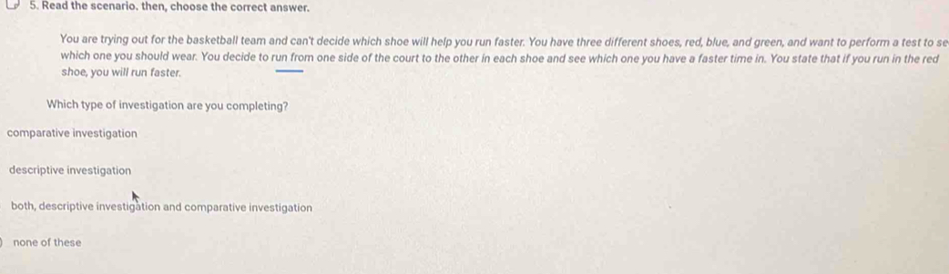 Read the scenario. then, choose the correct answer.
You are trying out for the basketball team and can't decide which shoe will help you run faster. You have three different shoes, red, blue, and green, and want to perform a test to se
which one you should wear. You decide to run from one side of the court to the other in each shoe and see which one you have a faster time in. You state that if you run in the red
shoe, you will run faster.
Which type of investigation are you completing?
comparative investigation
descriptive investigation
both, descriptive investigation and comparative investigation
none of these