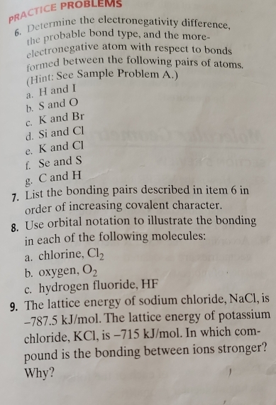 PRACTICE PROBLEMS 
6. Determine the electronegativity difference, 
the probable bond type, and the more- 
electronegative atom with respect to bonds 
formed between the following pairs of atoms. 
(Hint: See Sample Problem A.) 
a. H and I
b. S and O
c. K and Br
d. Si and Cl
e. K and Cl
f. Se and S
g. C and H
7. List the bonding pairs described in item 6 in 
order of increasing covalent character. 
8. Use orbital notation to illustrate the bonding 
in each of the following molecules: 
a. chlorine. Cl_2
b. oxygen, O_2
c. hydrogen fluoride, HF
9. The lattice energy of sodium chloride, NaCl, is
-787.5 kJ/mol. The lattice energy of potassium 
chloride, KCl, is -715 kJ/mol. In which com- 
pound is the bonding between ions stronger? 
Why?