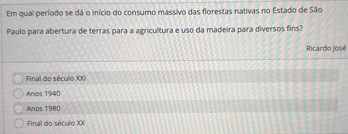 Em qual período se dá o início do consumo massivo das florestas nativas no Estado de São
Paulo para abertura de terras para a agricultura e uso da madeira para diversos fins?
Ricardo José
Final do século XXI
Anos 1940
Anos 1980
Final do século XX