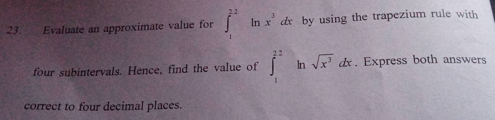 Evaluate an approximate value for ∈t _1^((2.2)ln x^3)dx by using the trapezium rule with 
four subintervals. Hence, find the value of ∈t _1^((2.2)ln sqrt(x^3))dx. Express both answers 
correct to four decimal places.