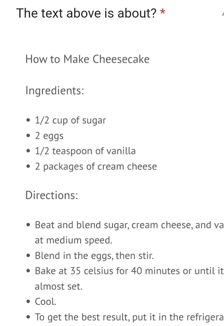 The text above is about? * 
How to Make Cheesecake 
Ingredients:
1/2 cup of sugar
2 eggs
1/2 teaspoon of vanilla
2 packages of cream cheese 
Directions: 
Beat and blend sugar, cream cheese, and va 
at medium speed. 
Blend in the eggs, then stir. 
Bake at 35 celsius for 40 minutes or until it 
almost set. 
Cool. 
To get the best result, put it in the refrigera