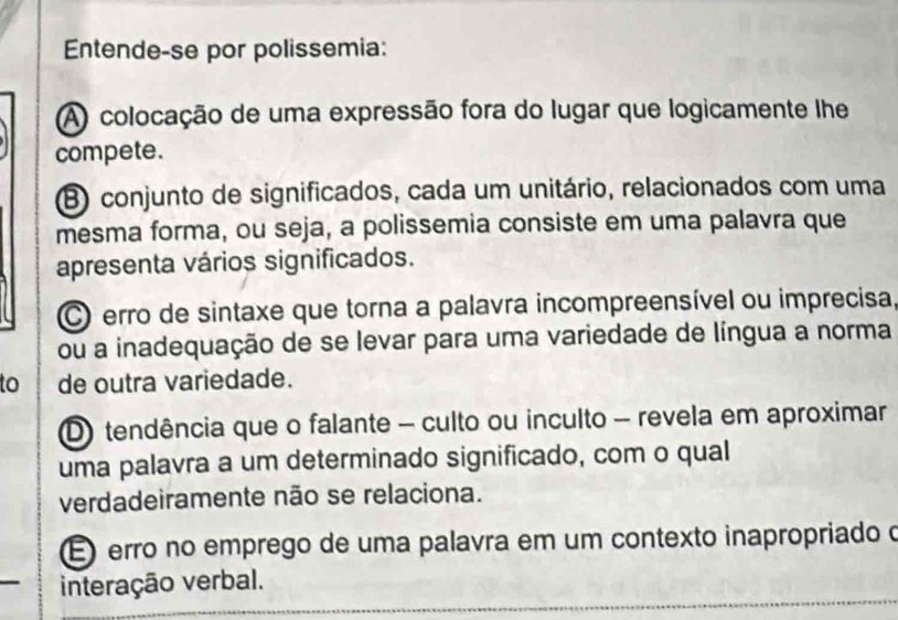 Entende-se por polissemia:
A) colocação de uma expressão fora do lugar que logicamente lhe
compete.
B conjunto de significados, cada um unitário, relacionados com uma
mesma forma, ou seja, a polissemia consiste em uma palavra que
apresenta vários significados.
C erro de sintaxe que torna a palavra incompreensível ou imprecisa,
ou a inadequação de se levar para uma variedade de língua a norma
to de outra variedade.
D) tendência que o falante - culto ou inculto - revela em aproximar
uma palavra a um determinado significado, com o qual
verdadeiramente não se relaciona.
É erro no emprego de uma palavra em um contexto inapropriado o
interação verbal.