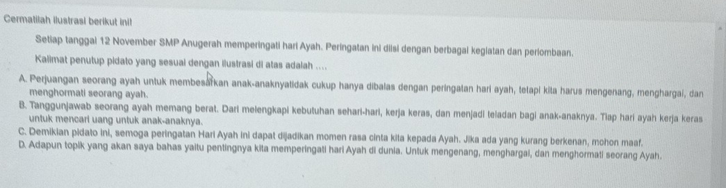 Cermatilah Ilustrasi berikut inil
Setiap tanggal 12 November SMP Anugerah memperingati hari Ayah. Peringatan ini diisi dengan berbagal kegiatan dan perlombaan.
Kalimat penutup pidato yang sesual dengan ilustrasi di atas adalah ....
A. Perjuangan seorang ayah untuk membesarkan anak-anaknyatidak cukup hanya dibalas dengan peringatan hari ayah, tetapi kita harus mengenang, menghargai, dan
menghormati seorang ayah.
B. Tanggunjawab seorang ayah memang berat. Dari melengkapi kebutuhan sehari-hari, kerja keras, dan menjadi teladan bagi anak-anaknya. Tiap hari ayah kerja keras
untuk mencarl uang untuk anak-anaknya.
C. Demikian pidato ini, semoga peringatan Hari Ayah ini dapat dijadikan momen rasa cinta kita kepada Ayah. Jika ada yang kurang berkenan, mohon maaf.
D. Adapun topik yang akan saya bahas yaitu pentingnya kita memperingati hari Ayah di dunia. Untuk mengenang, menghargai, dan menghormati seorang Ayah.