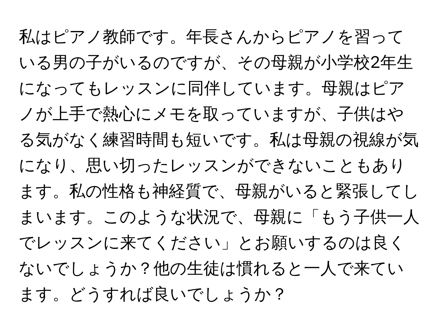 私はピアノ教師です。年長さんからピアノを習っている男の子がいるのですが、その母親が小学校2年生になってもレッスンに同伴しています。母親はピアノが上手で熱心にメモを取っていますが、子供はやる気がなく練習時間も短いです。私は母親の視線が気になり、思い切ったレッスンができないこともあります。私の性格も神経質で、母親がいると緊張してしまいます。このような状況で、母親に「もう子供一人でレッスンに来てください」とお願いするのは良くないでしょうか？他の生徒は慣れると一人で来ています。どうすれば良いでしょうか？