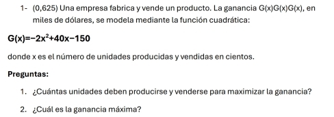 1- (0,625) Una empresa fabrica y vende un producto. La ganancia G(x)G(x)G(x) , en 
miles de dólares, se modela mediante la función cuadrática:
G(x)=-2x^2+40x-150
donde x es el número de unidades producidas y vendidas en cientos. 
Preguntas: 
1. ¿Cuántas unidades deben producirse y venderse para maximizar la ganancia? 
2. ¿Cuál es la ganancia máxima?