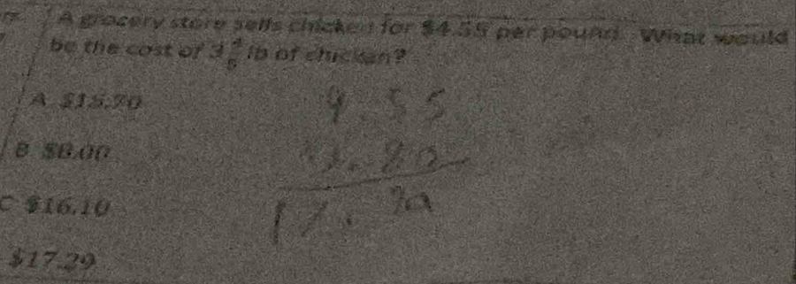 A grocery store selfs chicken for $4.55 par pound. What would
be the cost of 3  4/5  ib of chickan?
A a a+2 15.70
B $B.00
C $16.10
$17.29