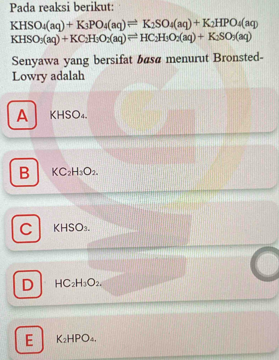 Pada reaksi berikut:
KHSO_4(aq)+K_3PO_4(aq)leftharpoons K_2SO_4(aq)+K_2HPO_4(aq)
KHSO_3(aq)+KC_2H_3O_2(aq)leftharpoons HC_2H_3O_2(aq)+K_2SO_3(aq)
Senyawa yang bersifat bas@ menurut Bronsted-
Lowry adalah
A KHSO₄.
B KC_2H_3O_2.
C K HSO O₃.
D HC_2H_3O_2.
E K_2HPO_4.