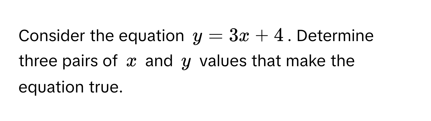 Consider the equation $y = 3x + 4$. Determine three pairs of $x$ and $y$ values that make the equation true.